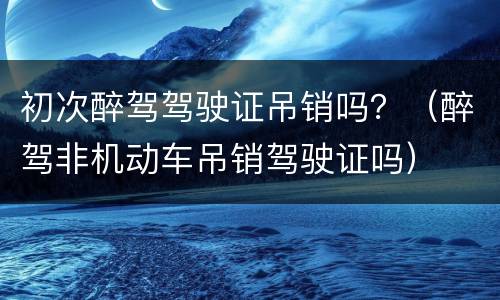 初次醉驾驾驶证吊销吗？（醉驾非机动车吊销驾驶证吗）