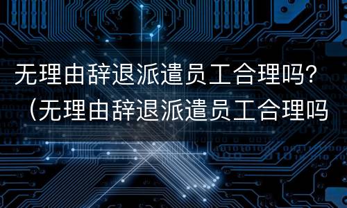 无理由辞退派遣员工合理吗？（无理由辞退派遣员工合理吗）