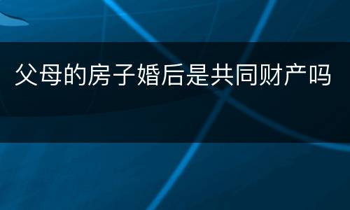 父母的房子婚后是共同财产吗