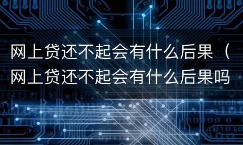 网上贷还不起会有什么后果（网上贷还不起会有什么后果吗）