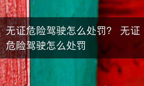 无证危险驾驶怎么处罚？ 无证危险驾驶怎么处罚