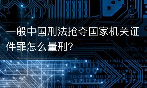 一般中国刑法抢夺国家机关证件罪怎么量刑?