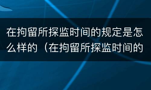 在拘留所探监时间的规定是怎么样的（在拘留所探监时间的规定是怎么样的呢）