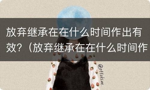 放弃继承在在什么时间作出有效?（放弃继承在在什么时间作出有效证明）