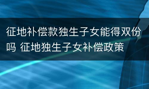 征地补偿款独生子女能得双份吗 征地独生子女补偿政策