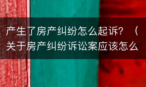 产生了房产纠纷怎么起诉？（关于房产纠纷诉讼案应该怎么办）