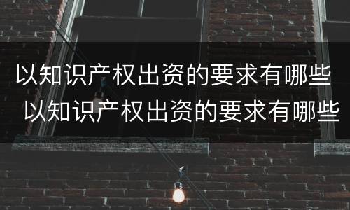 以知识产权出资的要求有哪些 以知识产权出资的要求有哪些内容