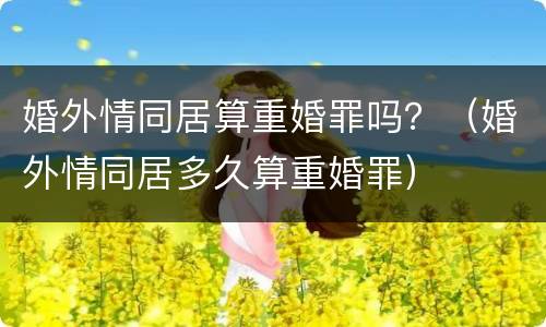 婚外情同居算重婚罪吗？（婚外情同居多久算重婚罪）