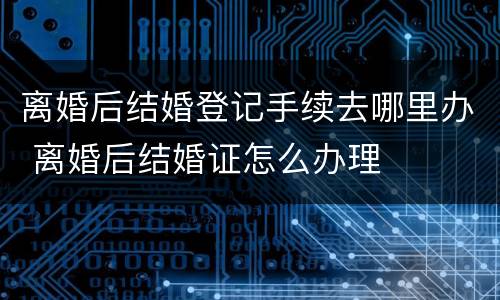 离婚后结婚登记手续去哪里办 离婚后结婚证怎么办理