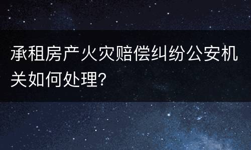 承租房产火灾赔偿纠纷公安机关如何处理？