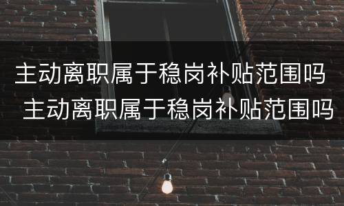 主动离职属于稳岗补贴范围吗 主动离职属于稳岗补贴范围吗
