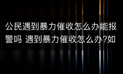 公民遇到暴力催收怎么办能报警吗 遇到暴力催收怎么办?如果报警