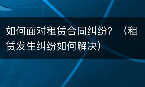 如何面对租赁合同纠纷？（租赁发生纠纷如何解决）