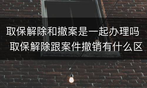 取保解除和撤案是一起办理吗 取保解除跟案件撤销有什么区别