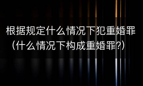 根据规定什么情况下犯重婚罪（什么情况下构成重婚罪?）