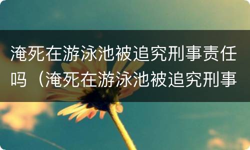 淹死在游泳池被追究刑事责任吗（淹死在游泳池被追究刑事责任吗）