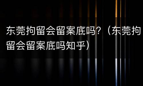 东莞拘留会留案底吗?（东莞拘留会留案底吗知乎）