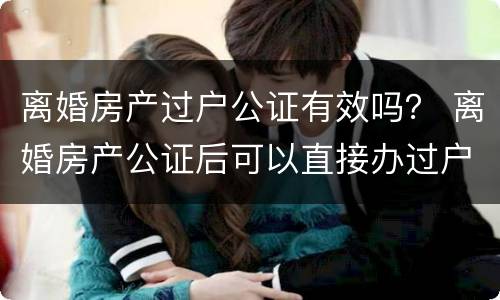离婚房产过户公证有效吗？ 离婚房产公证后可以直接办过户吗
