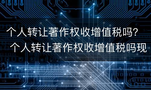 个人转让著作权收增值税吗？ 个人转让著作权收增值税吗现在