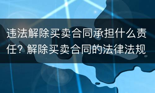 违法解除买卖合同承担什么责任? 解除买卖合同的法律法规