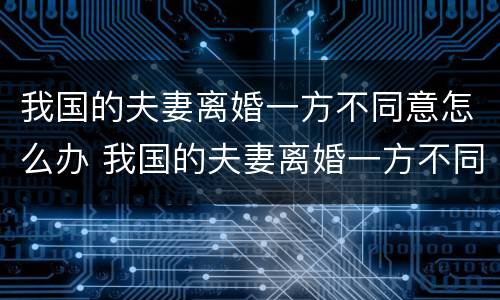 我国的夫妻离婚一方不同意怎么办 我国的夫妻离婚一方不同意怎么办手续