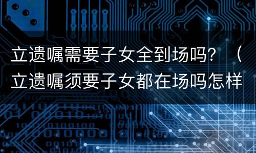 立遗嘱需要子女全到场吗？（立遗嘱须要子女都在场吗怎样立遗嘱有法律效力）