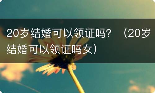 20岁结婚可以领证吗？（20岁结婚可以领证吗女）