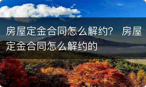 房屋定金合同怎么解约？ 房屋定金合同怎么解约的