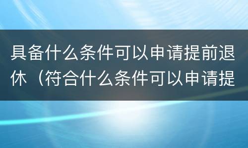 具备什么条件可以申请提前退休（符合什么条件可以申请提前退休）