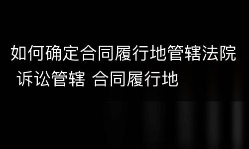 如何确定合同履行地管辖法院 诉讼管辖 合同履行地