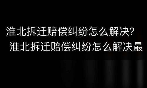 淮北拆迁赔偿纠纷怎么解决？ 淮北拆迁赔偿纠纷怎么解决最新