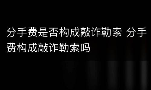 分手费是否构成敲诈勒索 分手费构成敲诈勒索吗