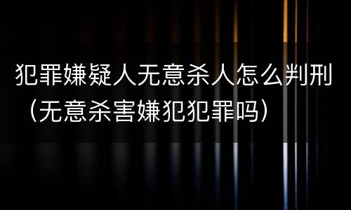 犯罪嫌疑人无意杀人怎么判刑（无意杀害嫌犯犯罪吗）
