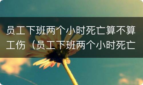 员工下班两个小时死亡算不算工伤（员工下班两个小时死亡算不算工伤保险）