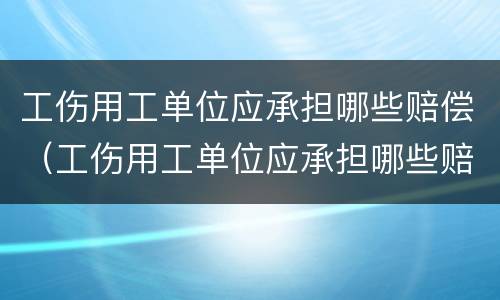 工伤用工单位应承担哪些赔偿（工伤用工单位应承担哪些赔偿费）