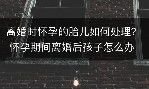 离婚时怀孕的胎儿如何处理？ 怀孕期间离婚后孩子怎么办