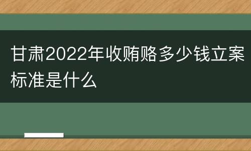 甘肃2022年收贿赂多少钱立案标准是什么