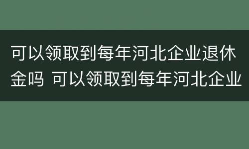 可以领取到每年河北企业退休金吗 可以领取到每年河北企业退休金吗知乎