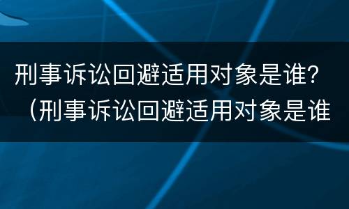 刑事诉讼回避适用对象是谁？（刑事诉讼回避适用对象是谁规定的）