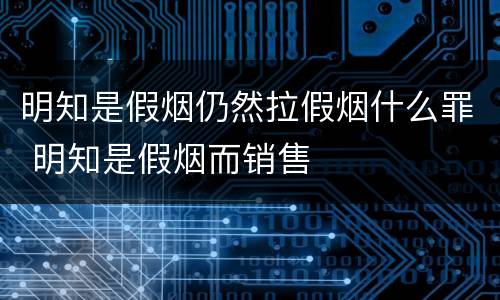 明知是假烟仍然拉假烟什么罪 明知是假烟而销售