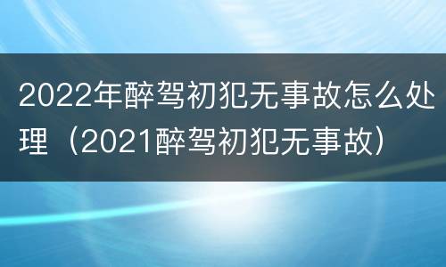2022年醉驾初犯无事故怎么处理（2021醉驾初犯无事故）