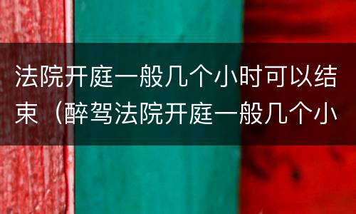 法院开庭一般几个小时可以结束（醉驾法院开庭一般几个小时可以结束）