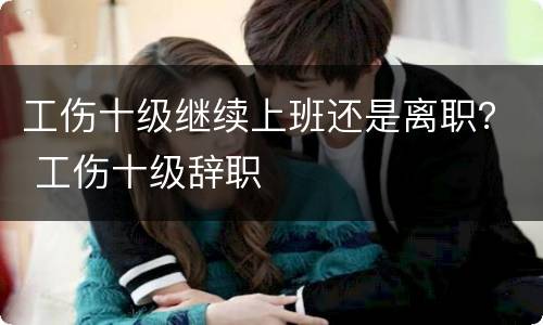 工伤十级继续上班还是离职？ 工伤十级辞职