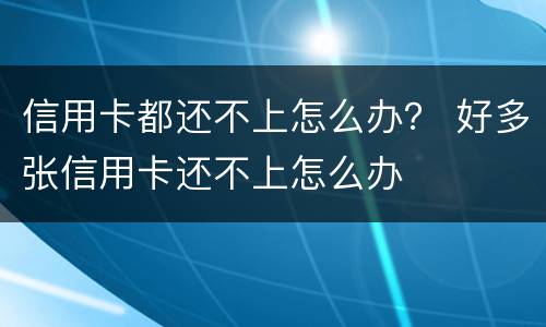 信用卡都还不上怎么办？ 好多张信用卡还不上怎么办