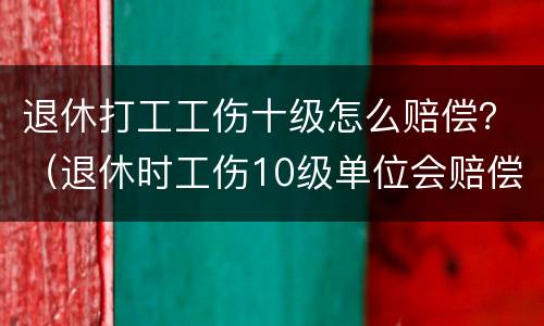 退休打工工伤十级怎么赔偿？（退休时工伤10级单位会赔偿多少工资）
