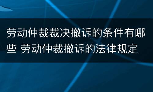 劳动仲裁裁决撤诉的条件有哪些 劳动仲裁撤诉的法律规定