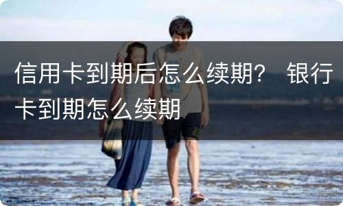 信用卡到期后怎么续期？ 银行卡到期怎么续期