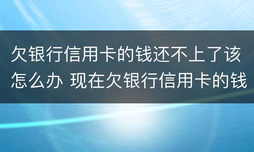 欠银行信用卡的钱还不上了该怎么办 现在欠银行信用卡的钱还不上怎么办呀