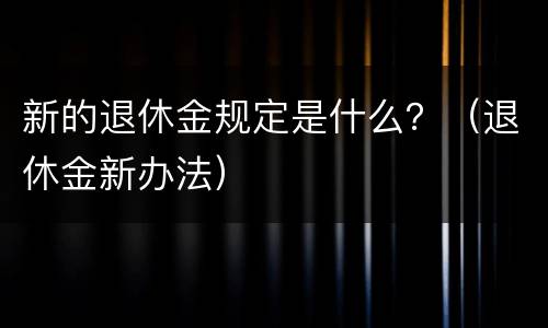 新的退休金规定是什么？（退休金新办法）