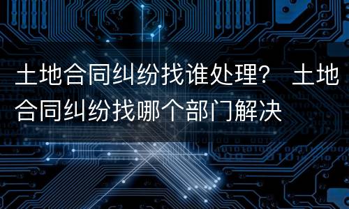 土地合同纠纷找谁处理？ 土地合同纠纷找哪个部门解决